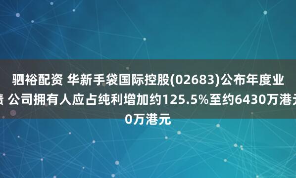 驷裕配资 华新手袋国际控股(02683)公布年度业绩 公司拥有人应占纯利增加约125.5%至约6430万港元