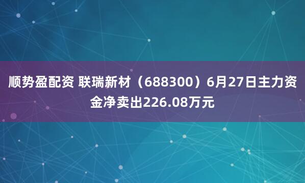 顺势盈配资 联瑞新材（688300）6月27日主力资金净卖出226.08万元