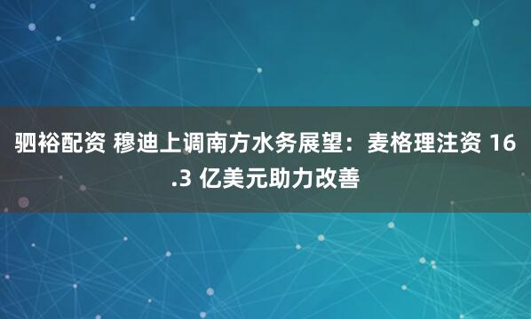 驷裕配资 穆迪上调南方水务展望:麦格理注资 16.3 亿美元助力改善