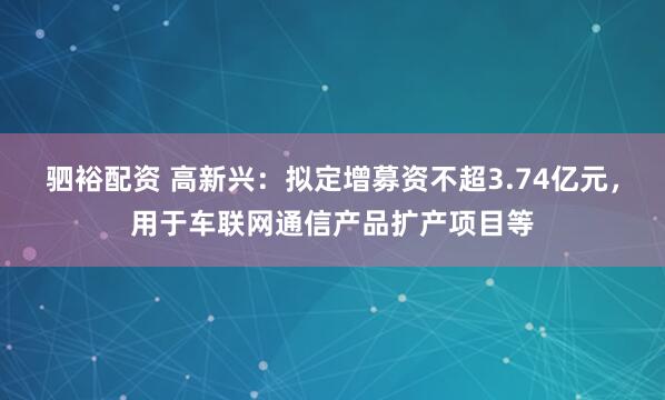 驷裕配资 高新兴:拟定增募资不超3.74亿元,用于车联网通信产品扩产项目等
