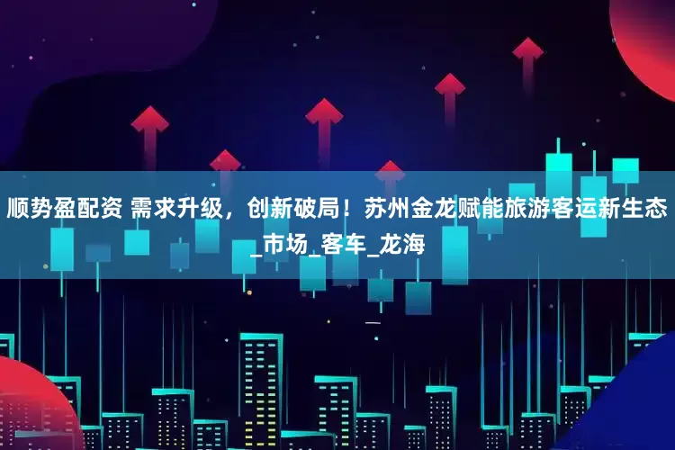 顺势盈配资 需求升级,创新破局!苏州金龙赋能旅游客运新生态_市场_客车_龙海