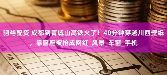 驷裕配资 成都到青城山高铁火了!40分钟穿越川西壁纸,靠窗座被抢成网红_风景_车窗_手机
