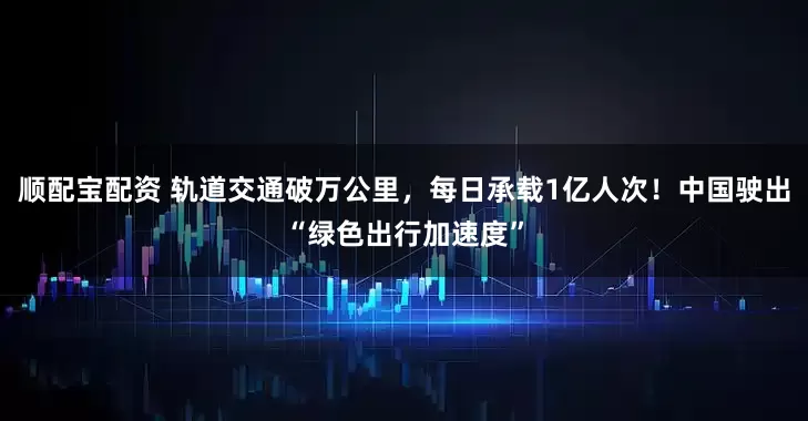 顺配宝配资 轨道交通破万公里,每日承载1亿人次!中国驶出“绿色出行加速度”