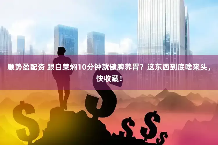 顺势盈配资 跟白菜焖10分钟就健脾养胃?这东西到底啥来头,快收藏!