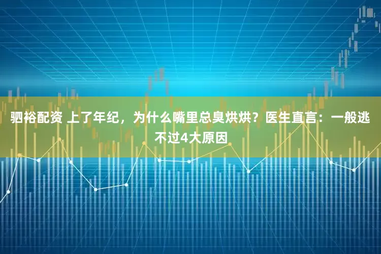 驷裕配资 上了年纪，为什么嘴里总臭烘烘？医生直言：一般逃不过4大原因