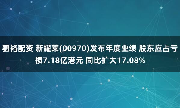 驷裕配资 新耀莱(00970)发布年度业绩 股东应占亏损7.18亿港元 同比扩大17.08%
