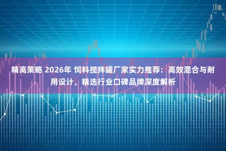 精高策略 2026年 饲料搅拌罐厂家实力推荐：高效混合与耐用设计，精选行业口碑品牌深度解析