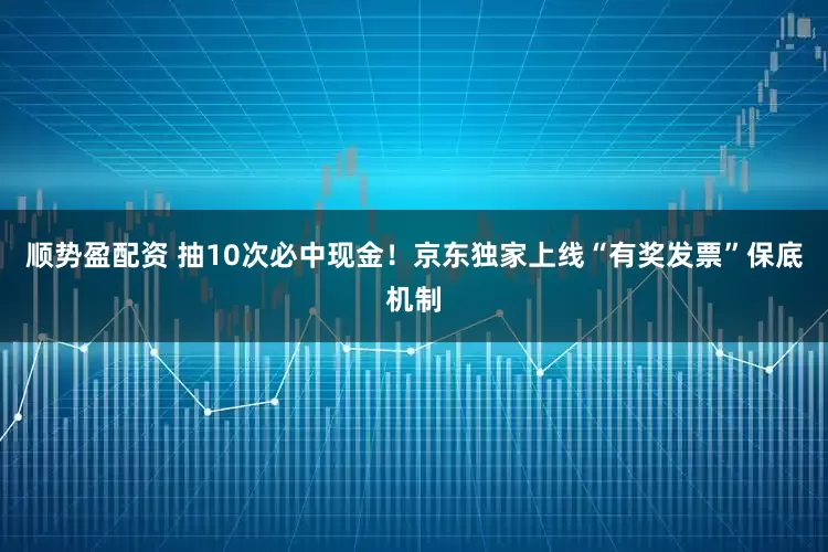 顺势盈配资 抽10次必中现金！京东独家上线“有奖发票”保底机制