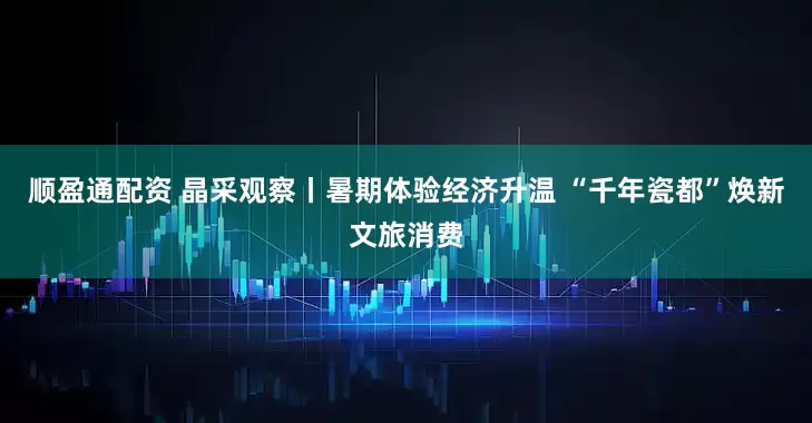 顺盈通配资 晶采观察丨暑期体验经济升温 “千年瓷都”焕新文旅消费