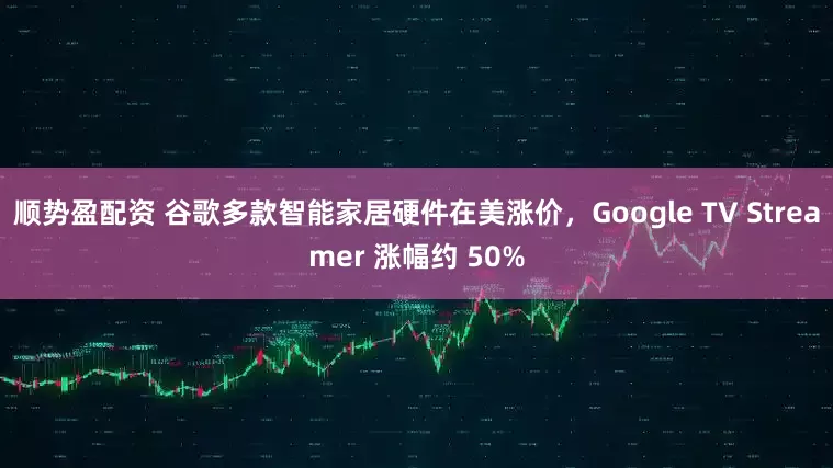 顺势盈配资 谷歌多款智能家居硬件在美涨价，Google TV Streamer 涨幅约 50%